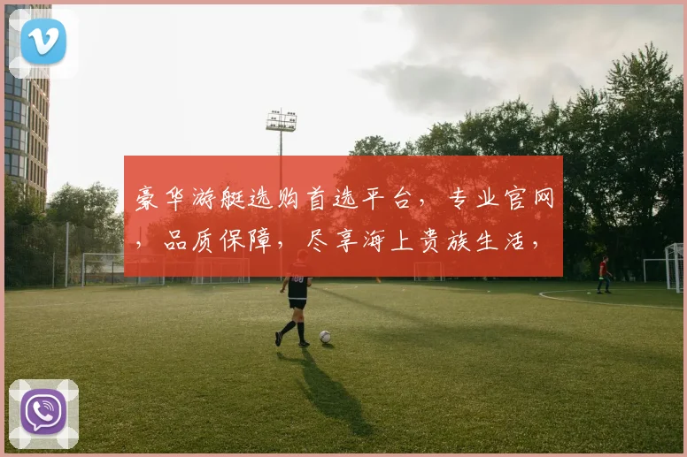豪华游艇选购首选平台，专业官网，品质保障，尽享海上贵族生活，立即选购
